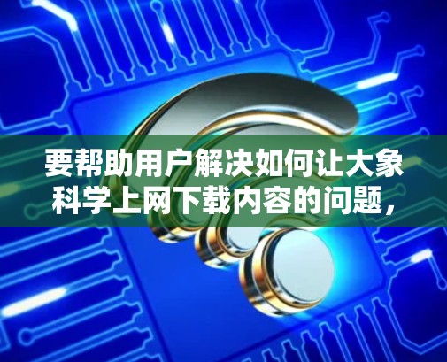 要帮助用户解决如何让大象科学上网下载内容的问题，可以按照以下步骤进行