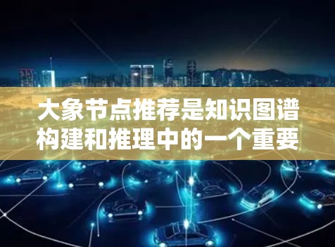 大象节点推荐是知识图谱构建和推理中的一个重要任务，旨在从大量数据中发现相关节点，并推荐有意义的节点信息。以下是关于大象节点推荐的一些关键点和方法