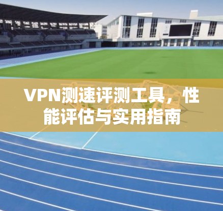 VPN测速评测工具，性能评估与实用指南
