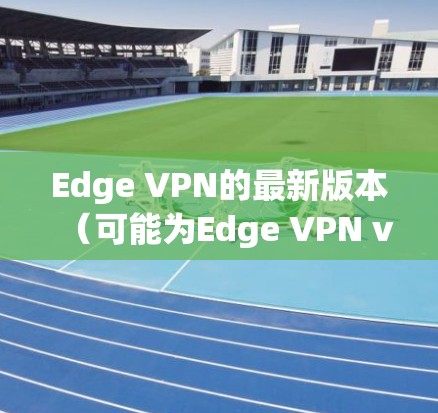 Edge VPN的最新版本（可能为Edge VPN v2.或其他更新版本）在多个方面进行了改进和增强，以提升用户的安全性、隐私保护和使用体验。以下是详细的功能更新总结