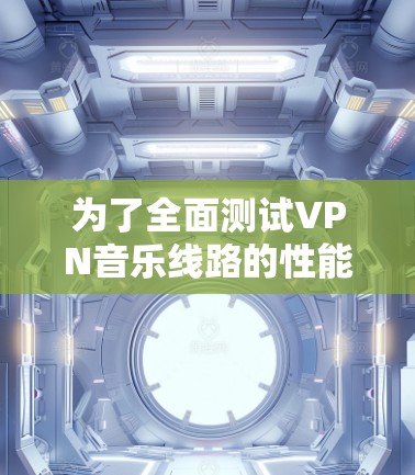 为了全面测试VPN音乐线路的性能和可靠性，可以按照以下步骤进行