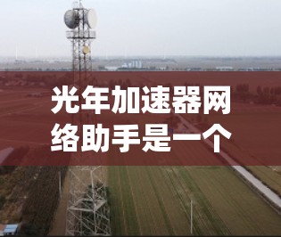 光年加速器网络助手是一个结合了高性能加速技术和网络优化的系统，旨在提升网络性能，缩短数据传输时间，并提高数据传输的稳定性和可靠性。它可能涉及以下关键功能