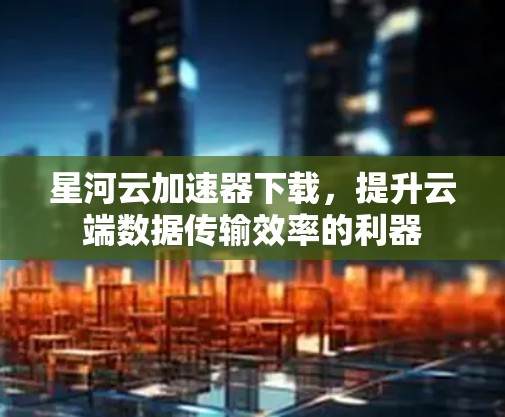 星河云加速器下载，提升云端数据传输效率的利器