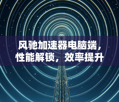 风驰加速器电脑端，性能解锁，效率提升