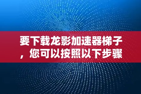要下载龙影加速器梯子，您可以按照以下步骤操作