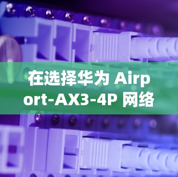 在选择华为 Airport-AX3-4P 网络加速器时，可以从以下几个方面进行综合考虑