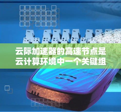 云际加速器的高速节点是云计算环境中一个关键组件，主要用于优化数据传输性能，减少延迟，提高整体效率。以下是对其工作原理、技术实现、应用场景以及优化策略的详细总结